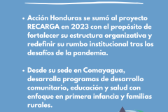 ¿QUIEN ES ACCIÓN HONDURAS ? Acción Honduras se sumó al proyecto RECARGA en 2023 con el propósito de fortalecer su estructura organizativa y redefinir su rumbo institucional tras los desafíos de la pandemia.   Desde su sede en Comayagua, desarrolla programas de desarrollo comunitario, educación y salud con enfoque en primera infancia y familias rurales. 