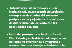 FORTALECIMENTO INSTITUCIONAL -  Actualización de la misión y visión institucional, incorporando prioridades emergentes derivadas del contexto postpandemia y ajustando los enfoques de intervención de acuerdo con las necesidades actuales  Inicio del proceso de actualización del Plan Estratégico Institucional, depurando acciones no prioritarias e integrando nuevas líneas de trabajo orientadas a la realidad educativa y social del país