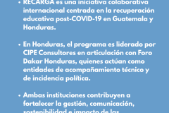 ¿QUÉ ES RECARGA? RECARGA es una iniciativa colaborativa internacional centrada en la recuperación educativa post-COVID-19 en Guatemala y Honduras.   En Honduras, el programa es liderado por CIPE Consultores en articulación con Foro Dakar Honduras, quienes actúan como entidades de acompañamiento técnico y de incidencia política.  Ambas instituciones contribuyen a fortalecer la gestión, comunicación, sostenibilidad e impacto de las organizaciones aliadas que operan directamente en los territorios.