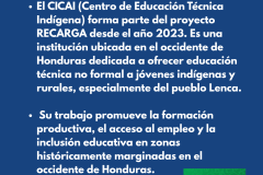 ¿QUIEN ES CICAI?  El CICAI (Centro de Educación Técnica Indígena) forma parte del proyecto RECARGA desde el año 2023. Es una institución ubicada en el occidente de Honduras dedicada a ofrecer educación técnica no formal a jóvenes indígenas y rurales, especialmente del pueblo Lenca.   Su trabajo promueve la formación productiva, el acceso al empleo y la inclusión educativa en zonas históricamente marginadas en el occidente de Honduras. 
