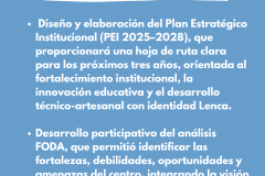 FORTALECIMENTO INSTITUCIONAL - Diseño y elaboración del Plan Estratégico Institucional (PEI 2025–2028), que proporcionará una hoja de ruta clara para los próximos tres años, orientada al fortalecimiento institucional, la innovación educativa y el desarrollo técnico-artesanal con identidad Lenca.  Desarrollo participativo del análisis FODA, que permitió identificar las fortalezas, debilidades, oportunidades y amenazas del centro, integrando la visión del personal docente, el equipo directivo y aliados comunitarios.