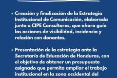 FORTALECIMENTO EN COMUNICACIÓN - Creación y finalización de la Estrategia Institucional de Comunicación, elaborada junto a CIPE Consultores, que ahora guía las acciones de visibilidad, incidencia y relación con donantes.  Presentación de la estrategia ante la Secretaría de Educación de Honduras, con el objetivo de obtener un presupuesto asignado que permita ampliar el trabajo institucional en la zona occidental del país.