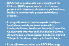 ¿QUIENES SON LOS ALIADOS FINANCIEROS? RECARGA es gestionado por Global Fund for Children (GFC), que administra los fondos, promueve la colaboración entre organizaciones, facilita la convocatoria y acompañamiento regional.   El proyecto cuenta con el apoyo de múltiples fundaciones colaboradoras, entre ellas: Fundación Tinker, Fundación Summit, Fundación Comunitaria Internacional, Fundación Luis von Ahn, Enfoque Centroamérica, Fundación Vibrant Village, la Fundación Ward y la familia Trone.   Estas alianzas permiten que RECARGA tenga respaldo financiero diversificado y capacidad de acompañamiento técnico y estratégico. 