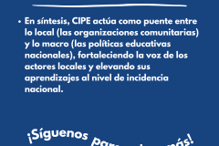 ¿CUÁL ES EL ROL DE CIPE CONSULTORES? En síntesis, CIPE actúa como puente entre lo local (las organizaciones comunitarias) y lo macro (las políticas educativas nacionales), fortaleciendo la voz de los actores locales y elevando sus aprendizajes al nivel de incidencia nacional.